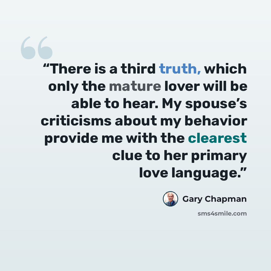 “There is a third truth, which only the mature lover will be able to hear. My spouse’s criticisms about my behavior provide me with the clearest clue to her primary love language.” quote by Gary Chapman