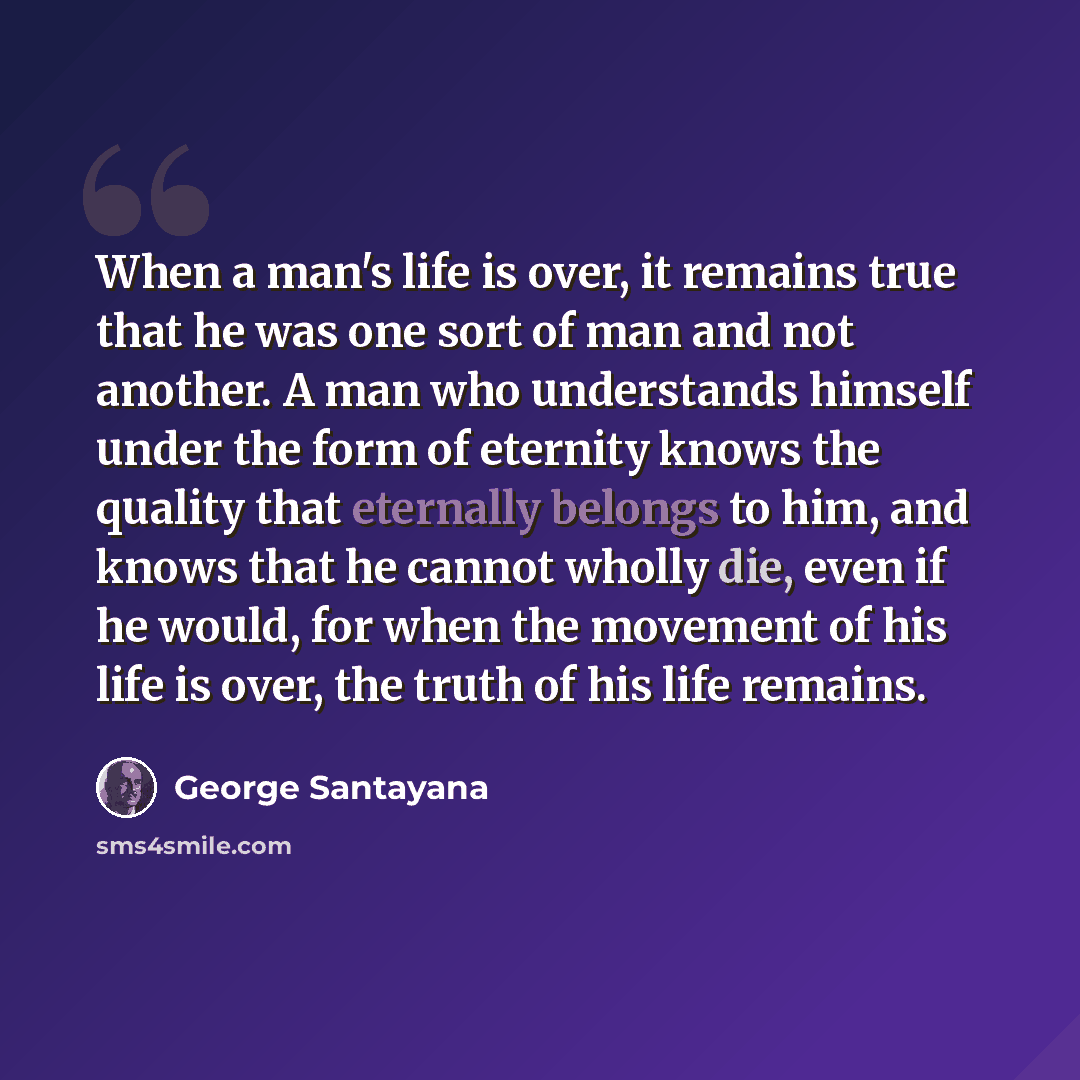 “When a man's life is over, it remains true that he was one sort of man and not another. A man who understands himself under the form of eternity knows the quality that eternally belongs to him, and knows that he cannot wholly die, even if he would, for when the movement of his life is over, the…” quote by George Santayana
