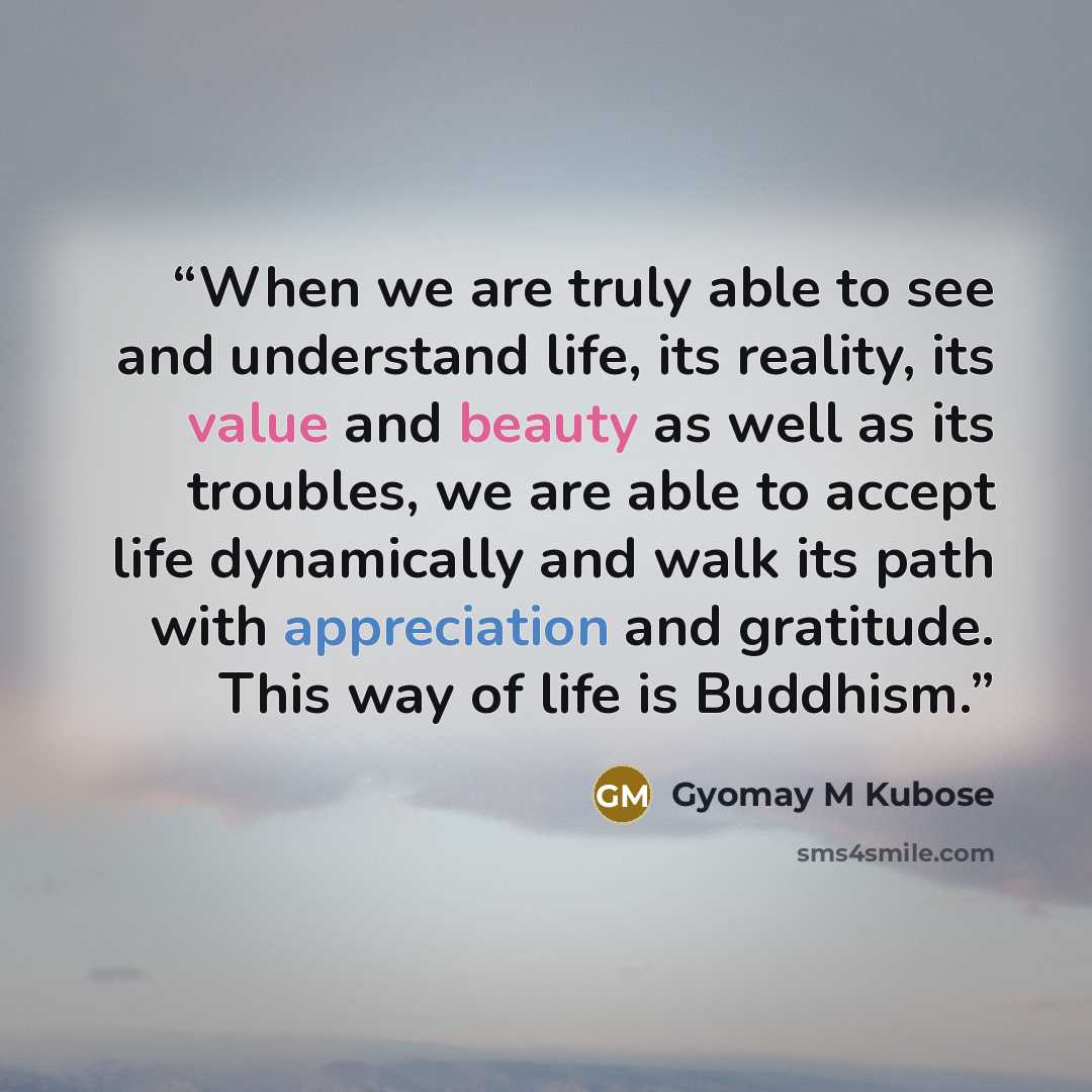 “When we are truly able to see and understand life, its reality, its value and beauty as well as its troubles, we are able to accept life dynamically and walk its path with appreciation and gratitude. This way of life is Buddhism.” quote by Gyomay M Kubose