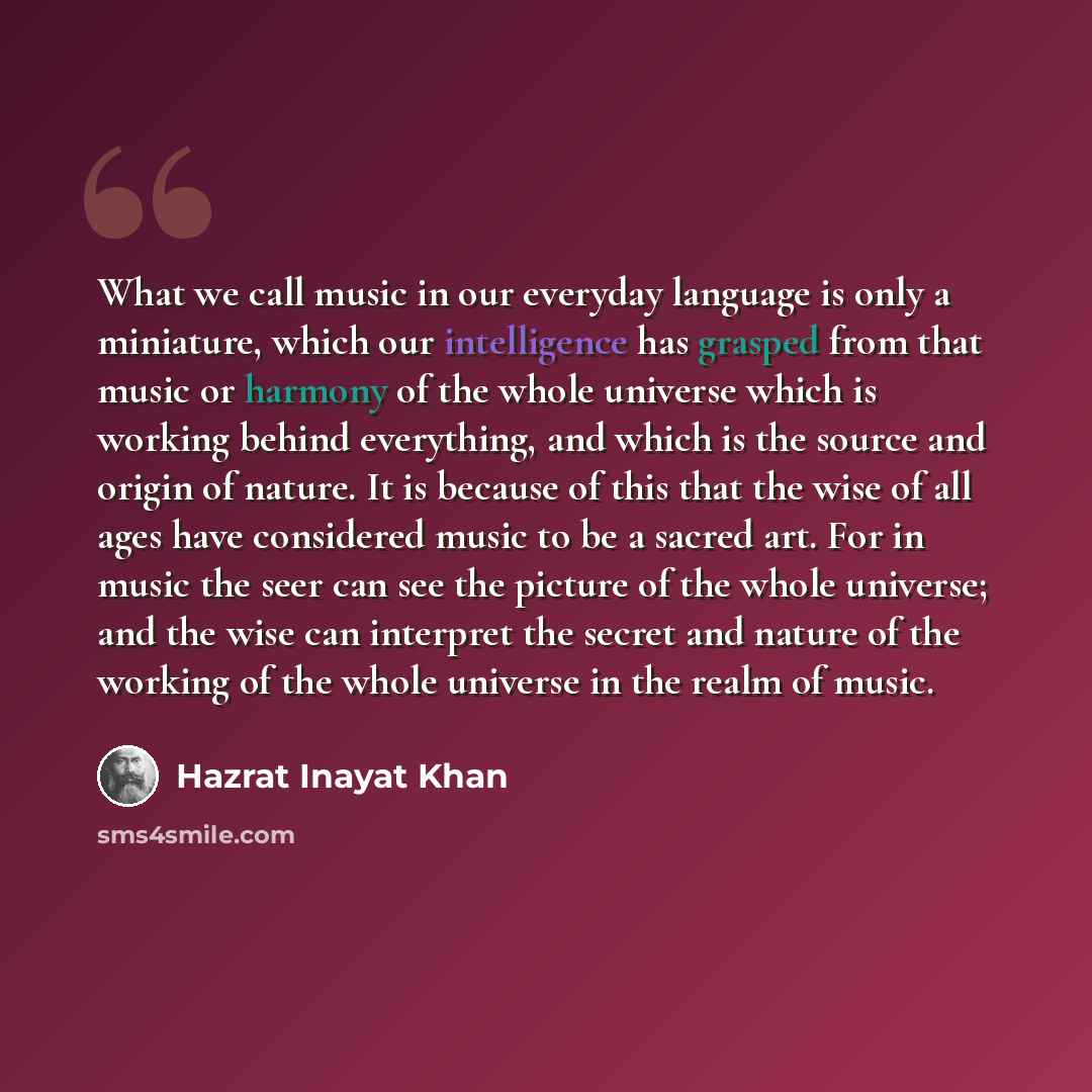“What we call music in our everyday language is only a miniature, which our intelligence has grasped from that music or harmony of the whole universe which is working behind everything, and which is the source and origin of nature. It is because of this that the wise of all ages have considered…” quote by Hazrat Inayat Khan