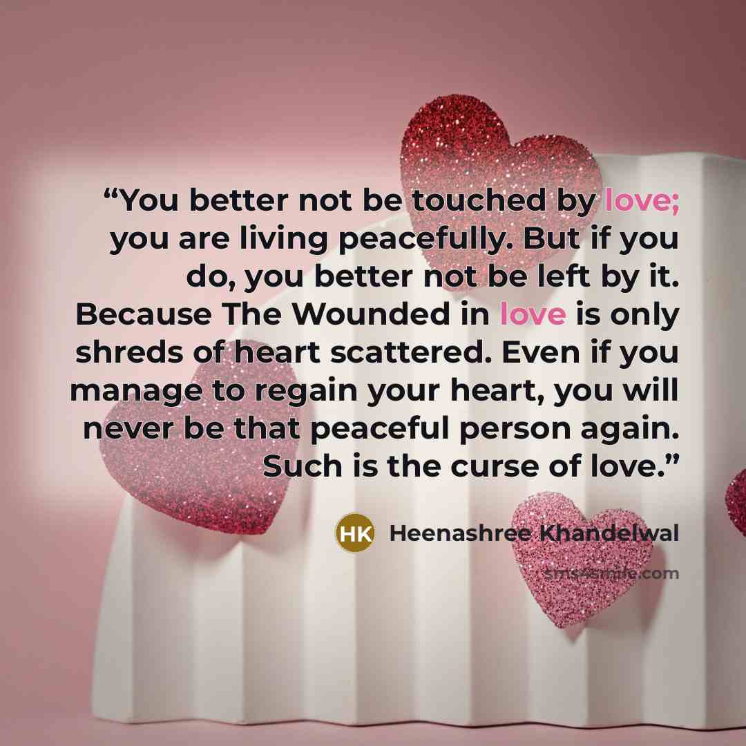 “You better not be touched by love; you are living peacefully. But if you do, you better not be left by it. Because The Wounded in love is only shreds of heart scattered. Even if you manage to regain your heart, you will never be that peaceful person again. Such is the curse of love.” quote by Heenashree Khandelwal
