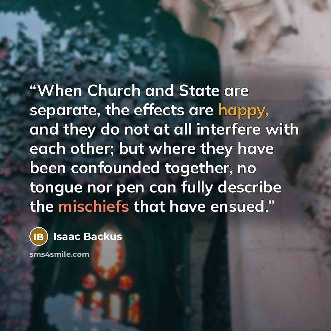 “When Church and State are separate, the effects are happy, and they do not at all interfere with each other; but where they have been confounded together, no tongue nor pen can fully describe the mischiefs that have ensued.” quote by Isaac Backus