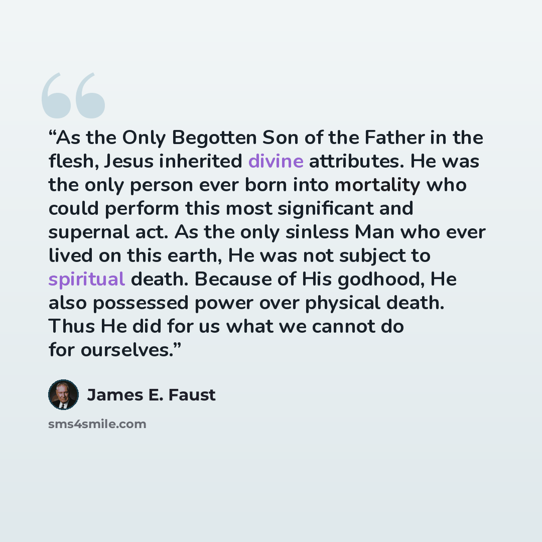 “As the Only Begotten Son of the Father in the flesh, Jesus inherited divine attributes. He was the only person ever born into mortality who could perform this most significant and supernal act. As the only sinless Man who ever lived on this earth, He was not subject to spiritual death. Because of…” quote by James E. Faust