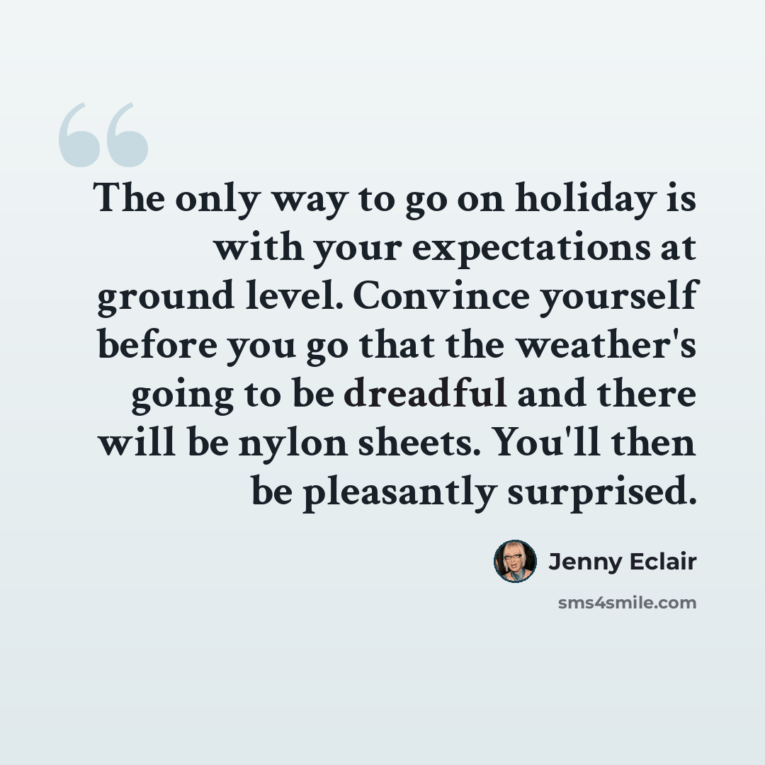 “The only way to go on holiday is with your expectations at ground level. Convince yourself before you go that the weather's going to be dreadful and there will be nylon sheets. You'll then be pleasantly surprised.” quote by Jenny Eclair