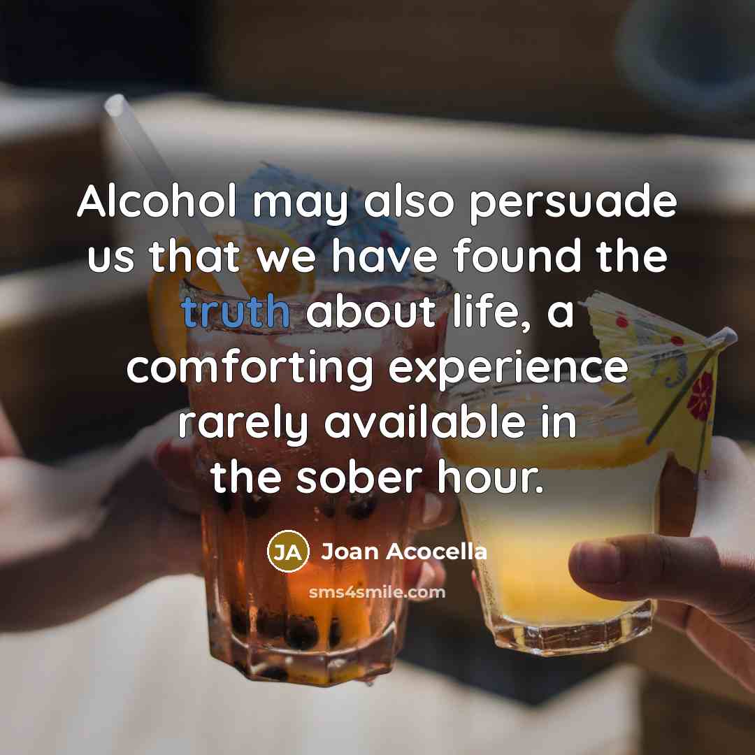 “Alcohol may also persuade us that we have found the truth about life, a comforting experience rarely available in the sober hour.” quote by Joan Acocella