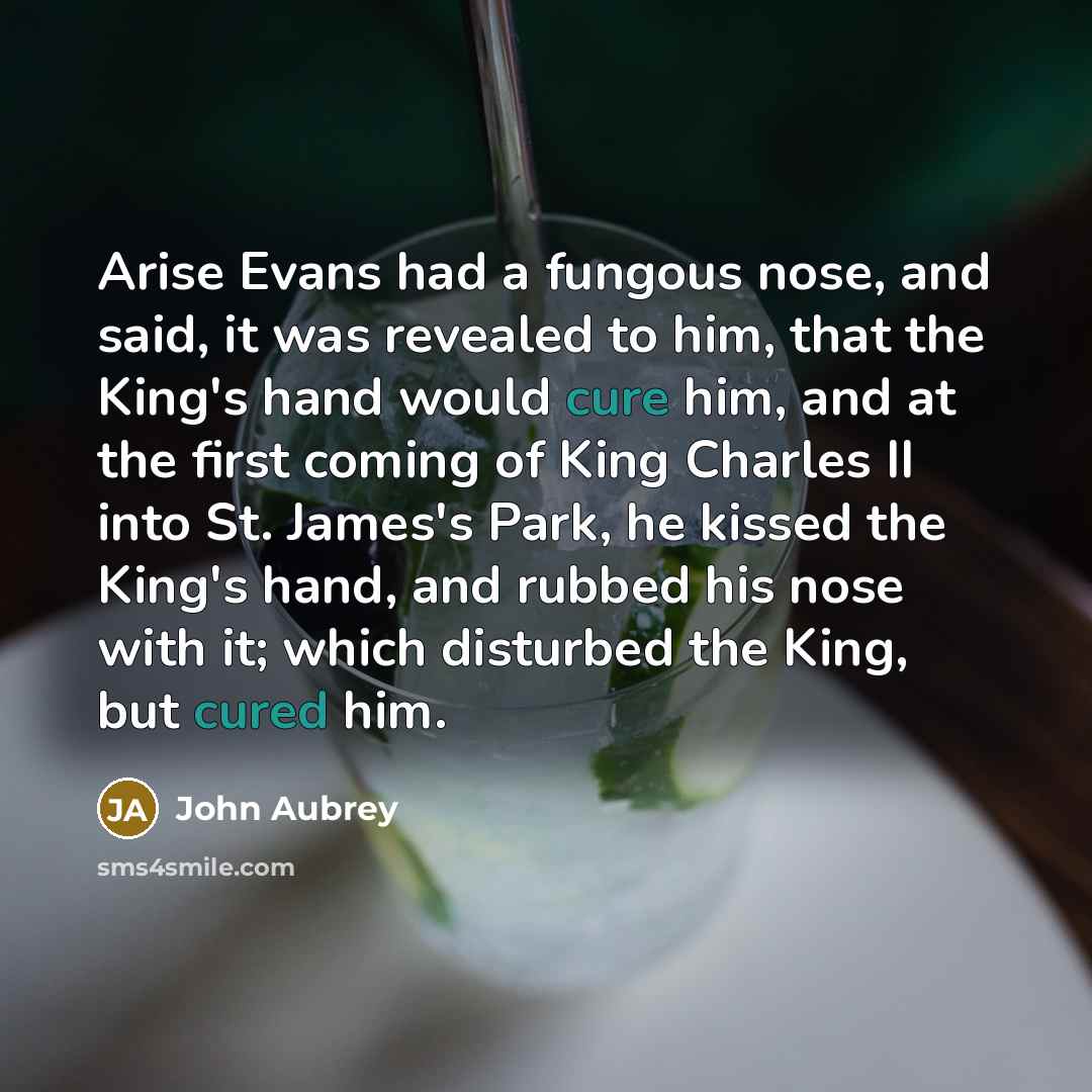 “Arise Evans had a fungous nose, and said, it was revealed to him, that the King's hand would cure him, and at the first coming of King Charles II into St. James's Park, he kissed the King's hand, and rubbed his nose with it; which disturbed the King, but cured him.” quote by John Aubrey