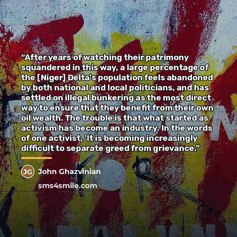“After years of watching their patrimony squandered in this way, a large percentage of the [Niger] Delta's population feels abandoned by both national and local politicians, and has settled on illegal bunkering as the most direct way to ensure that they benefit from their own oil wealth. The…” quote by John Ghazvinian