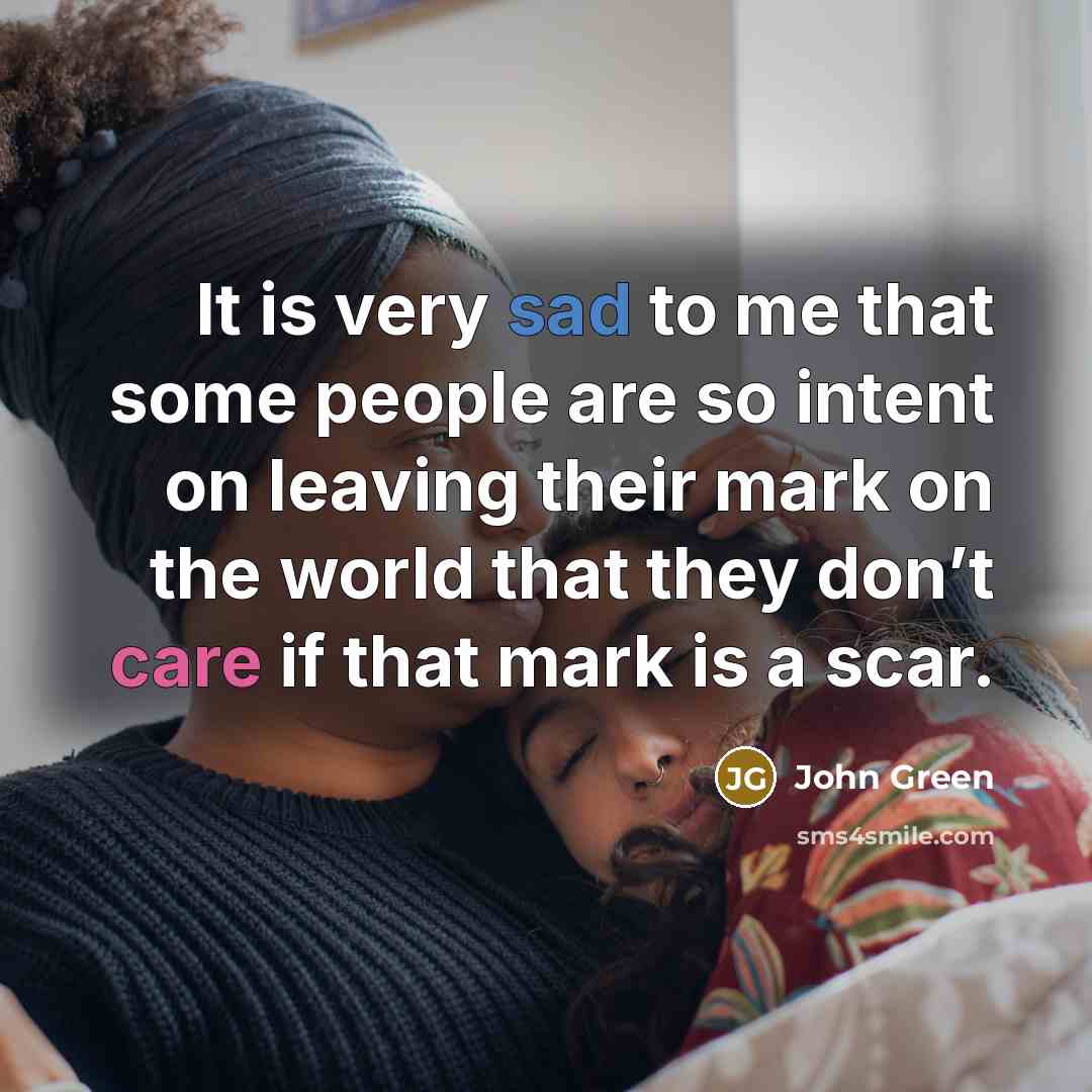 “It is very sad to me that some people are so intent on leaving their mark on the world that they don’t care if that mark is a scar.” quote by John Green
