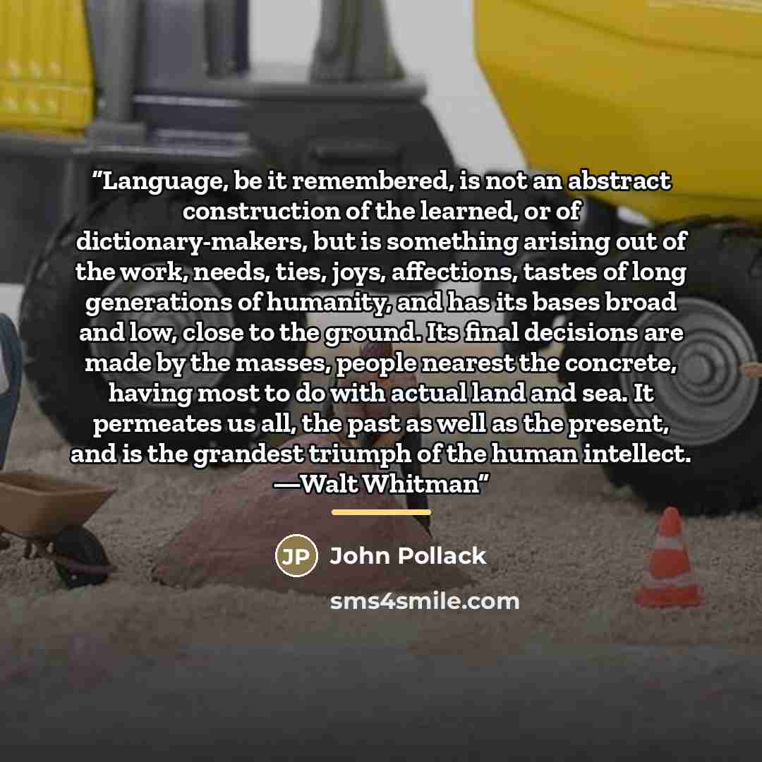 “Language, be it remembered, is not an abstract construction of the learned, or of dictionary-makers, but is something arising out of the work, needs, ties, joys, affections, tastes of long generations of humanity, and has its bases broad and low, close to the ground. Its final decisions are made…” quote by John Pollack