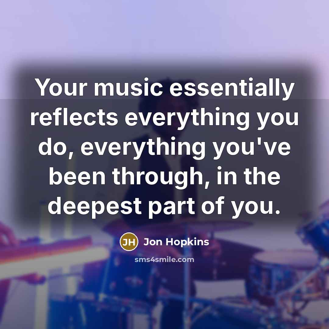 “Your music essentially reflects everything you do, everything you've been through, in the deepest part of you.” quote by Jon Hopkins