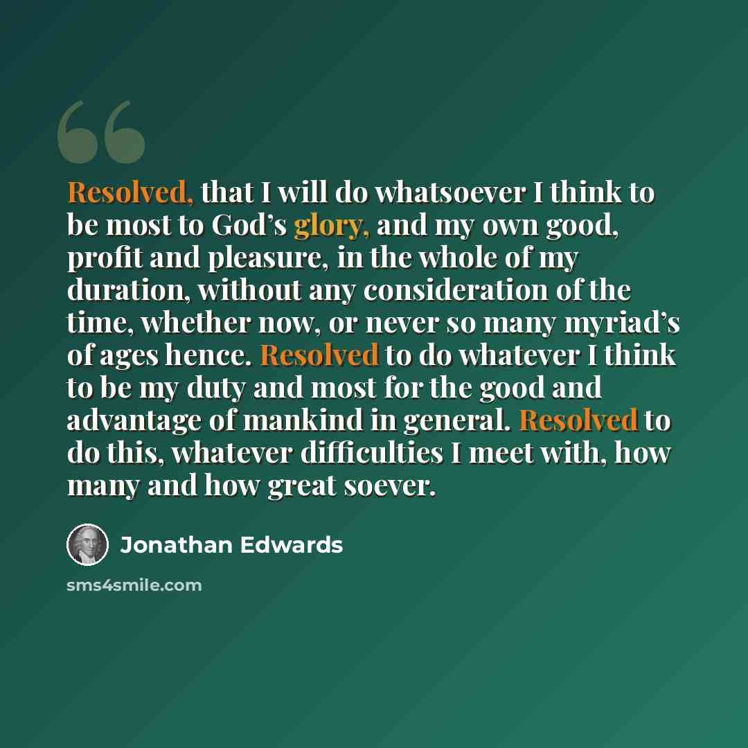“Resolved, that I will do whatsoever I think to be most to God’s glory, and my own good, profit and pleasure, in the whole of my duration, without any consideration of the time, whether now, or never so many myriad’s of ages hence. Resolved to do whatever I think to be my duty and most for the good…” quote by Jonathan Edwards