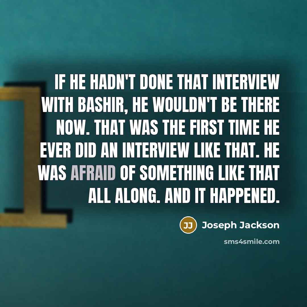 “If he hadn't done that interview with Bashir, he wouldn't be there now. That was the first time he ever did an interview like that. He was afraid of something like that all along. And it happened.” quote by Joseph Jackson