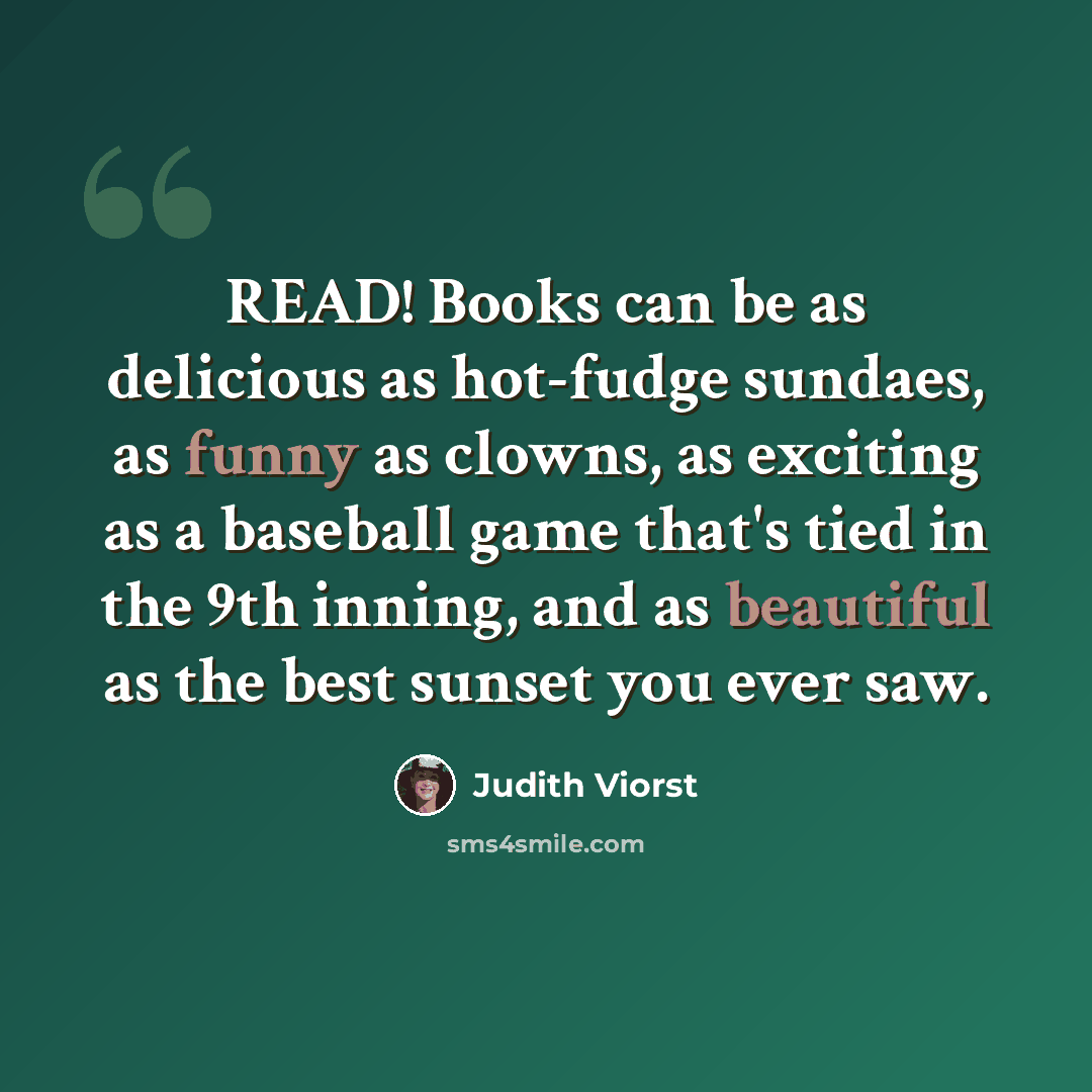 “READ! Books can be as delicious as hot-fudge sundaes, as funny as clowns, as exciting as a baseball game that's tied in the 9th inning, and as beautiful as the best sunset you ever saw.” quote by Judith Viorst