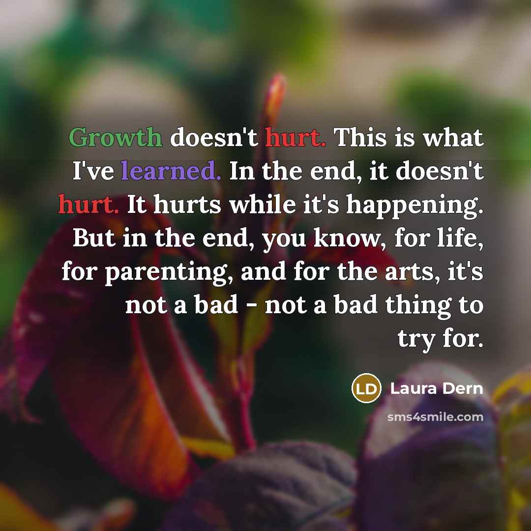 “Growth doesn't hurt. This is what I've learned. In the end, it doesn't hurt. It hurts while it's happening. But in the end, you know, for life, for parenting, and for the arts, it's not a bad - not a bad thing to try for.” quote by Laura Dern