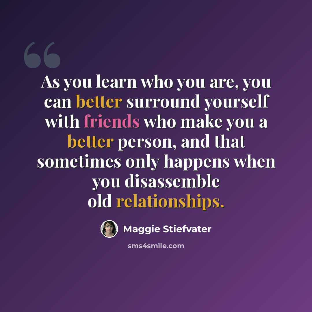 “As you learn who you are, you can better surround yourself with friends who make you a better person, and that sometimes only happens when you disassemble old relationships.” quote by Maggie Stiefvater
