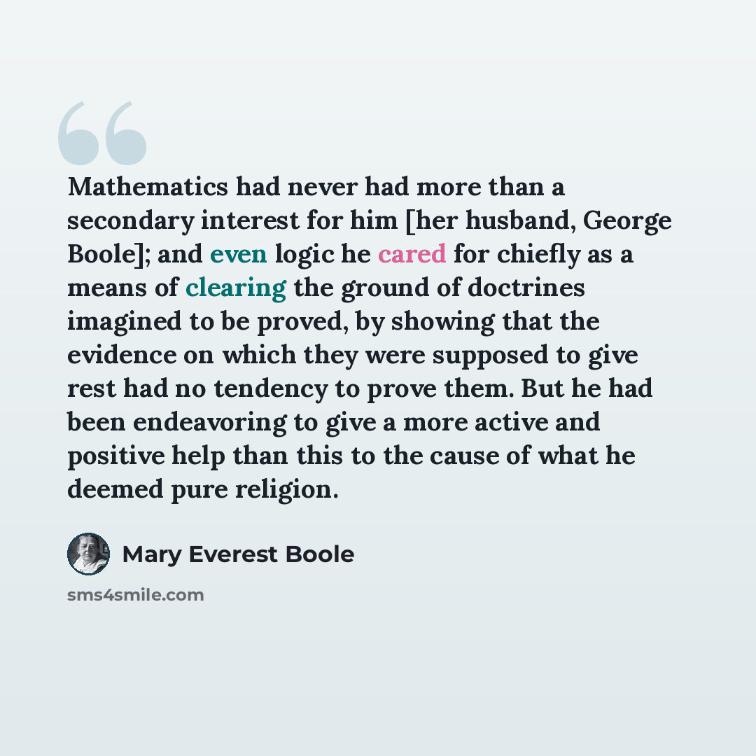 “Mathematics had never had more than a secondary interest for him [her husband, George Boole]; and even logic he cared for chiefly as a means of clearing the ground of doctrines imagined to be proved, by showing that the evidence on which they were supposed to give rest had no tendency to prove…” quote by Mary Everest Boole