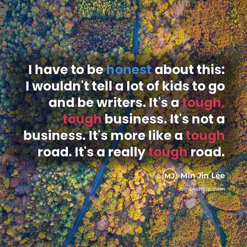 “I have to be honest about this: I wouldn't tell a lot of kids to go and be writers. It's a tough, tough business. It's not a business. It's more like a tough road. It's a really tough road.” quote by Min Jin Lee