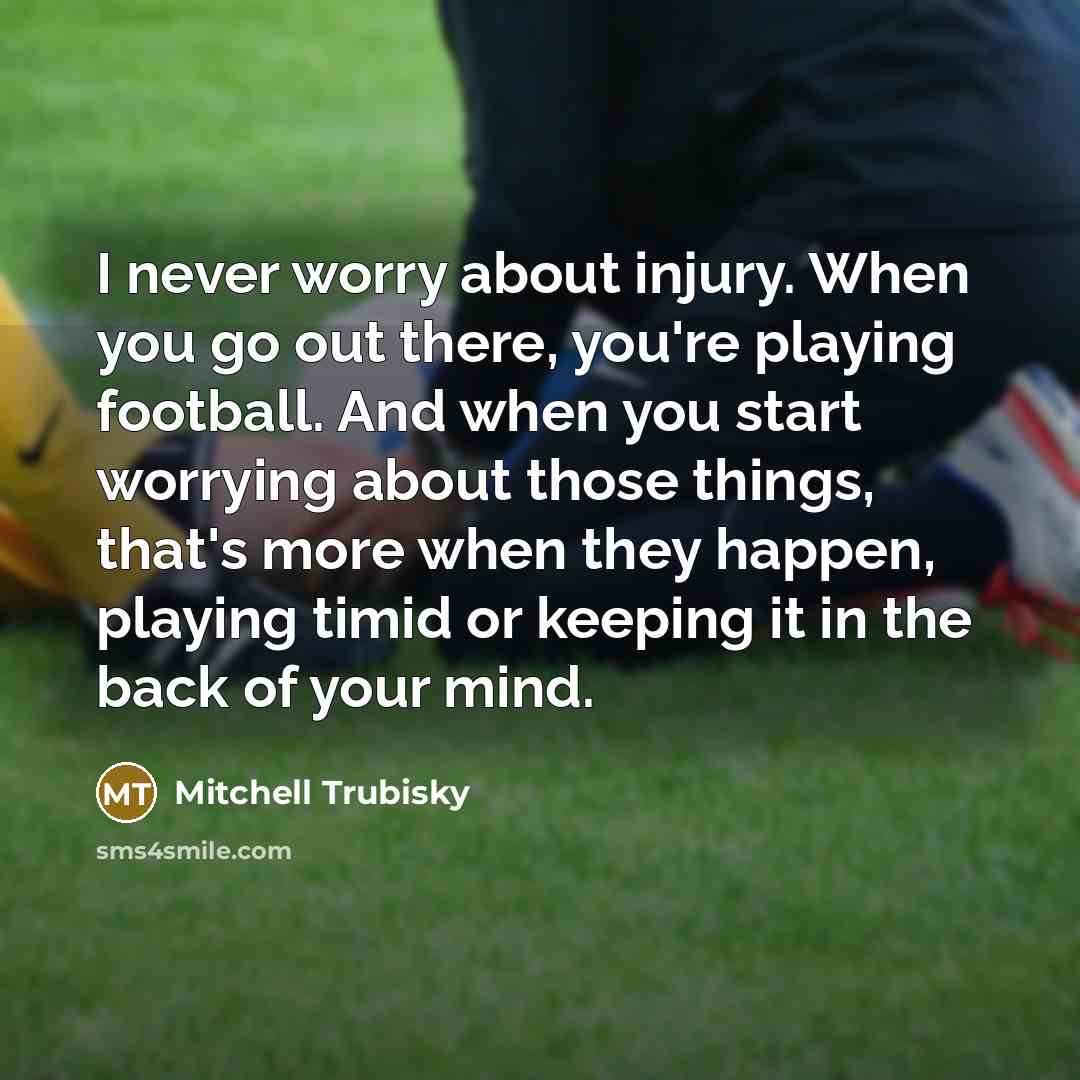 “I never worry about injury. When you go out there, you're playing football. And when you start worrying about those things, that's more when they happen, playing timid or keeping it in the back of your mind.” quote by Mitchell Trubisky