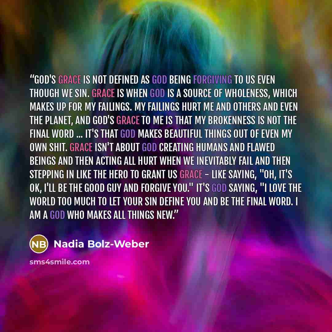 “God's grace is not defined as God being forgiving to us even though we sin. Grace is when God is a source of wholeness, which makes up for my failings. My failings hurt me and others and even the planet, and God's grace to me is that my brokenness is not the final word ... it's that God makes…” quote by Nadia Bolz-Weber