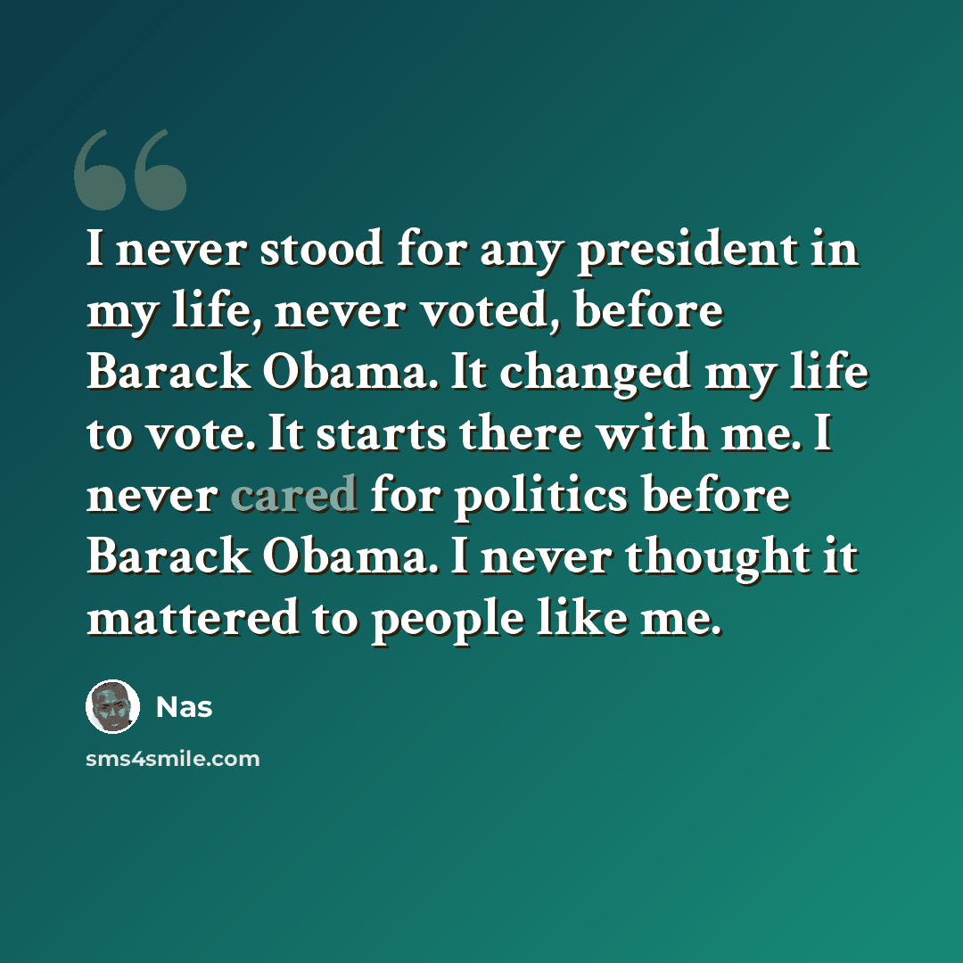 “I never stood for any president in my life, never voted, before Barack Obama. It changed my life to vote. It starts there with me. I never cared for politics before Barack Obama. I never thought it mattered to people like me.” quote by Nas