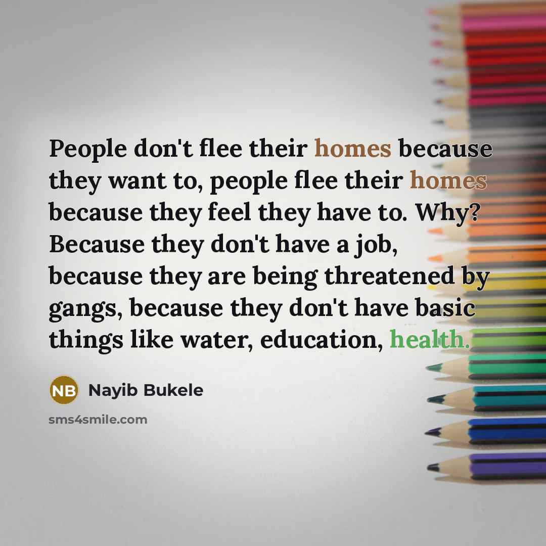 “People don't flee their homes because they want to, people flee their homes because they feel they have to. Why? Because they don't have a job, because they are being threatened by gangs, because they don't have basic things like water, education, health.” quote by Nayib Bukele