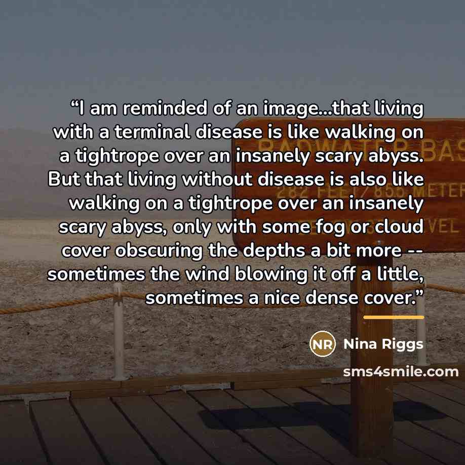 “I am reminded of an image...that living with a terminal disease is like walking on a tightrope over an insanely scary abyss. But that living without disease is also like walking on a tightrope over an insanely scary abyss, only with some fog or cloud cover obscuring the depths a bit more…” quote by Nina Riggs