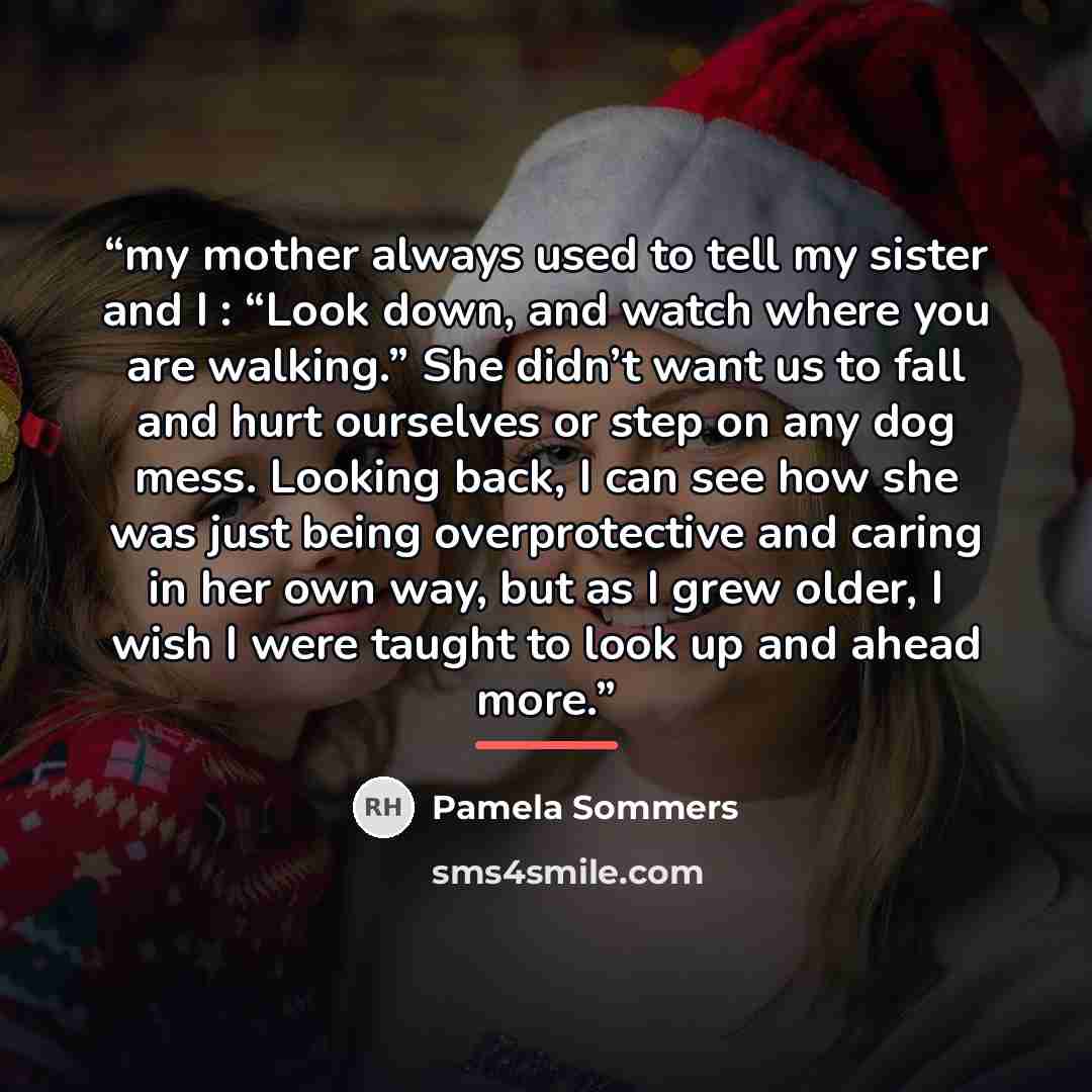 “my mother always used to tell my sister and I : “Look down, and watch where you are walking.” She didn’t want us to fall and hurt ourselves or step on any dog mess. Looking back, I can see how she was just being overprotective and caring in her own way, but as I grew older, I wish I were taught to…” quote by Pamela Sommers