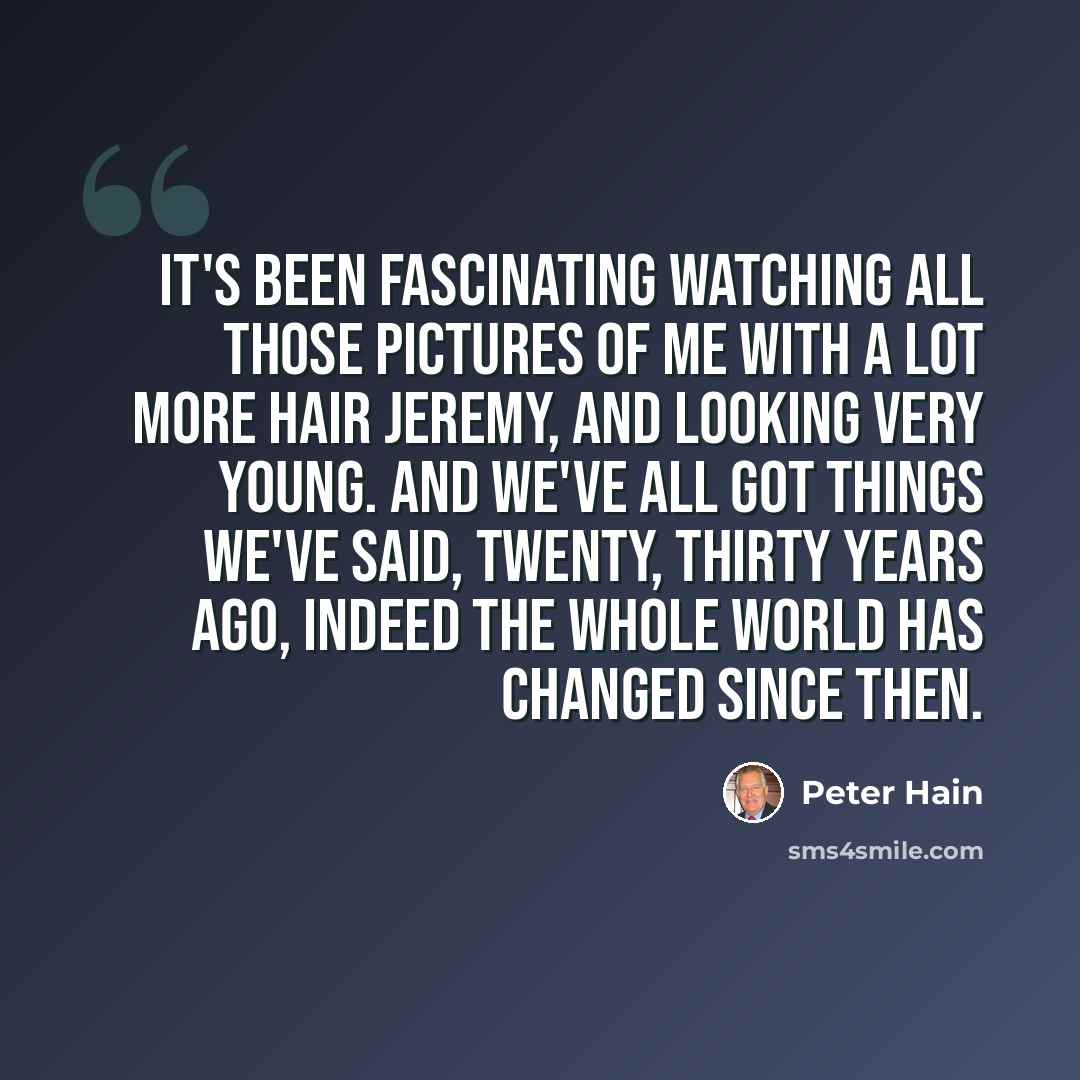 “It's been fascinating watching all those pictures of me with a lot more hair Jeremy, and looking very young. And we've all got things we've said, twenty, thirty years ago, indeed the whole world has changed since then.” quote by Peter Hain