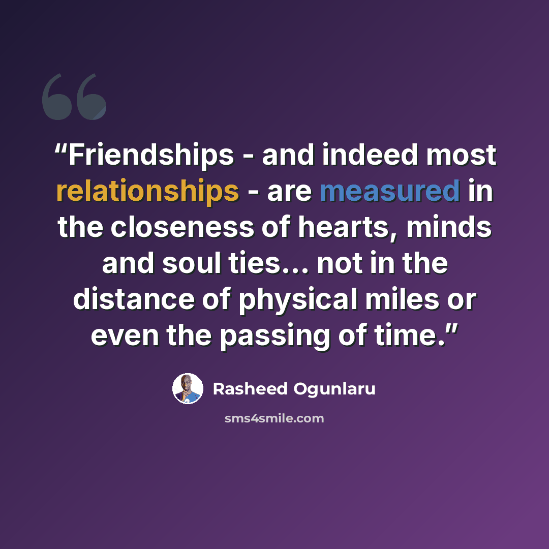 “Friendships - and indeed most relationships - are measured in the closeness of hearts, minds and soul ties... not in the distance of physical miles or even the passing of time.” quote by Rasheed Ogunlaru