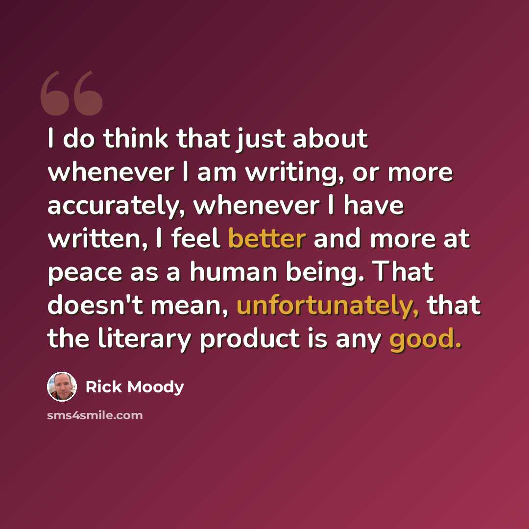 “I do think that just about whenever I am writing, or more accurately, whenever I have written, I feel better and more at peace as a human being. That doesn't mean, unfortunately, that the literary product is any good.” quote by Rick Moody