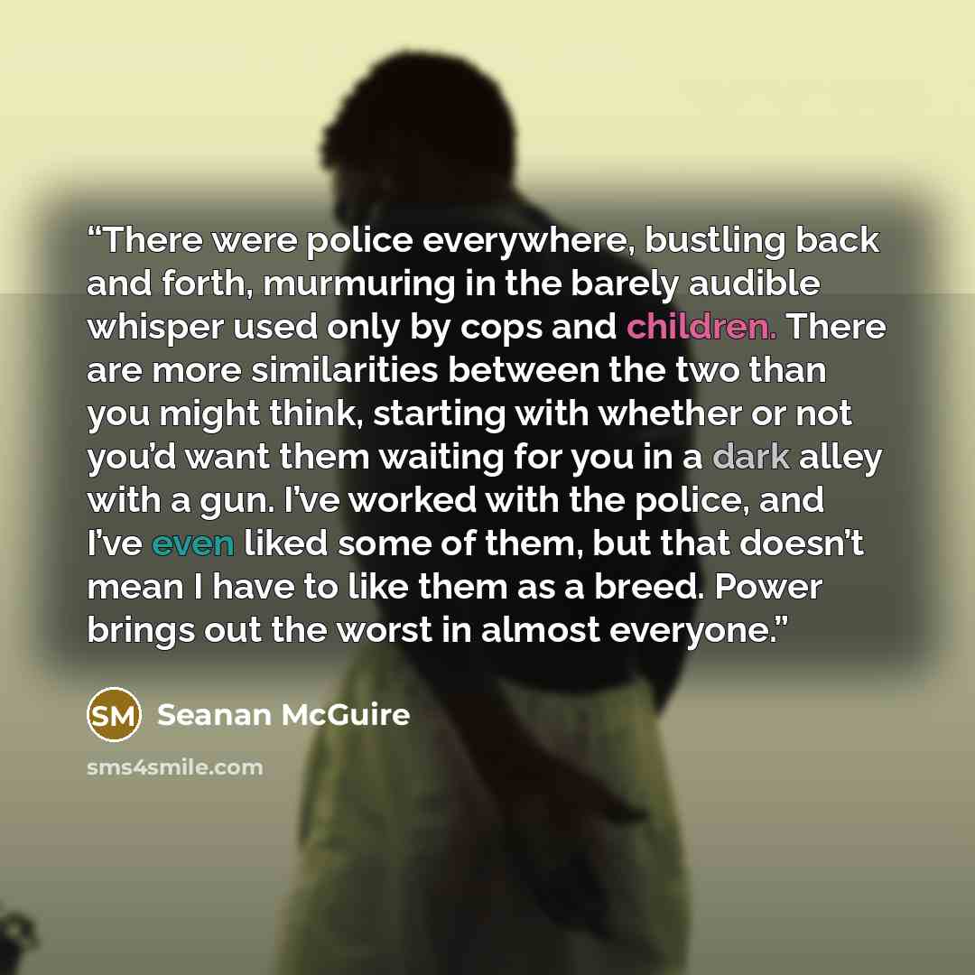 “There were police everywhere, bustling back and forth, murmuring in the barely audible whisper used only by cops and children. There are more similarities between the two than you might think, starting with whether or not you’d want them waiting for you in a dark alley with a gun. I’ve worked with…” quote by Seanan McGuire