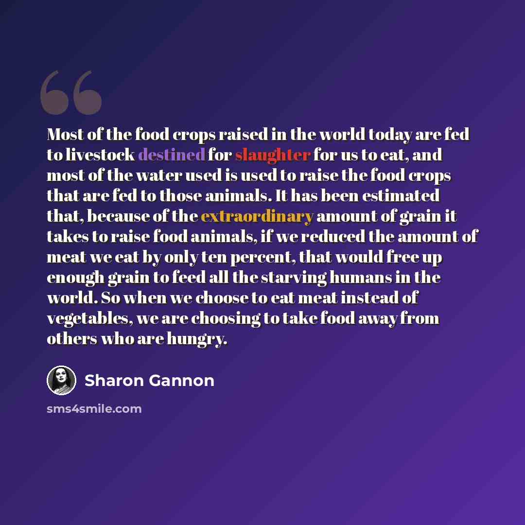 “Most of the food crops raised in the world today are fed to livestock destined for slaughter for us to eat, and most of the water used is used to raise the food crops that are fed to those animals. It has been estimated that, because of the extraordinary amount of grain it takes to raise food…” quote by Sharon Gannon