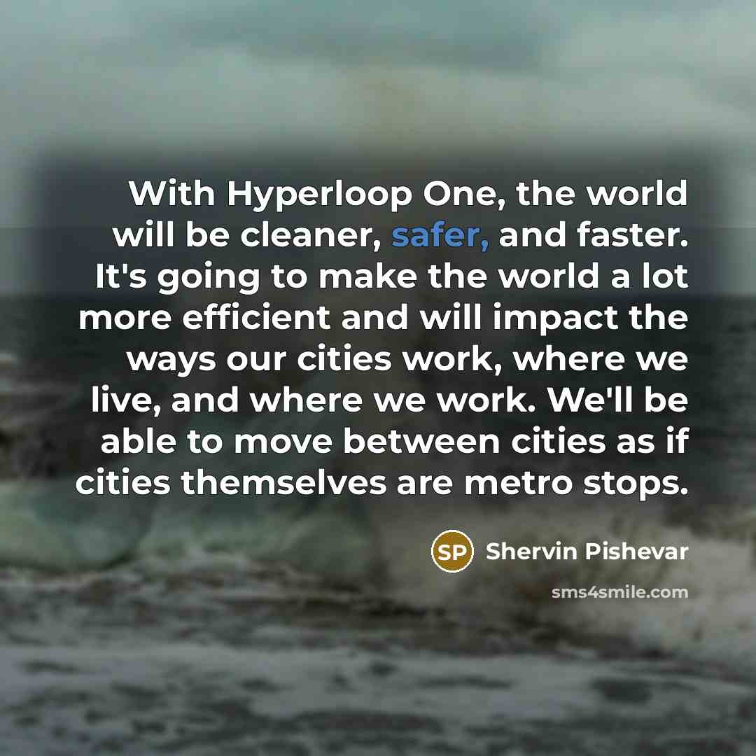 “With Hyperloop One, the world will be cleaner, safer, and faster. It's going to make the world a lot more efficient and will impact the ways our cities work, where we live, and where we work. We'll be able to move between cities as if cities themselves are metro stops.” quote by Shervin Pishevar