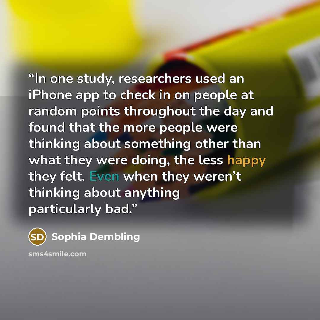 “In one study, researchers used an iPhone app to check in on people at random points throughout the day and found that the more people were thinking about something other than what they were doing, the less happy they felt. Even when they weren’t thinking about anything particularly bad.” quote by Sophia Dembling