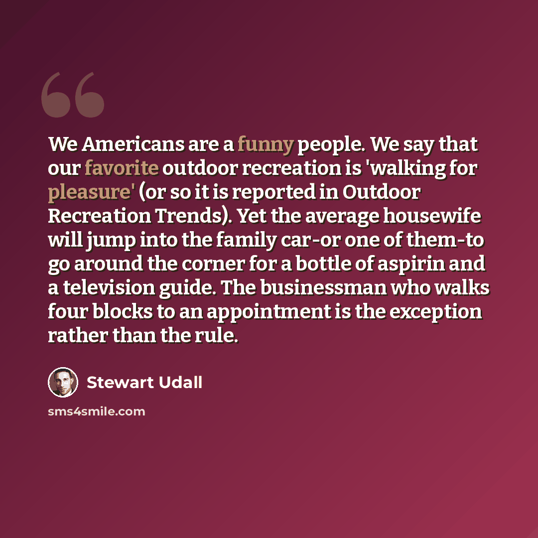 “We Americans are a funny people. We say that our favorite outdoor recreation is 'walking for pleasure' (or so it is reported in Outdoor Recreation Trends). Yet the average housewife will jump into the family car-or one of them-to go around the corner for a bottle of aspirin and a television guide…” quote by Stewart Udall