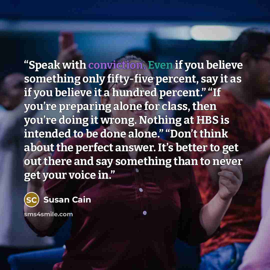 “Speak with conviction. Even if you believe something only fifty-five percent, say it as if you believe it a hundred percent.” “If you’re preparing alone for class, then you’re doing it wrong. Nothing at HBS is intended to be done alone.” “Don’t think about the perfect answer. It’s better to get…” quote by Susan Cain