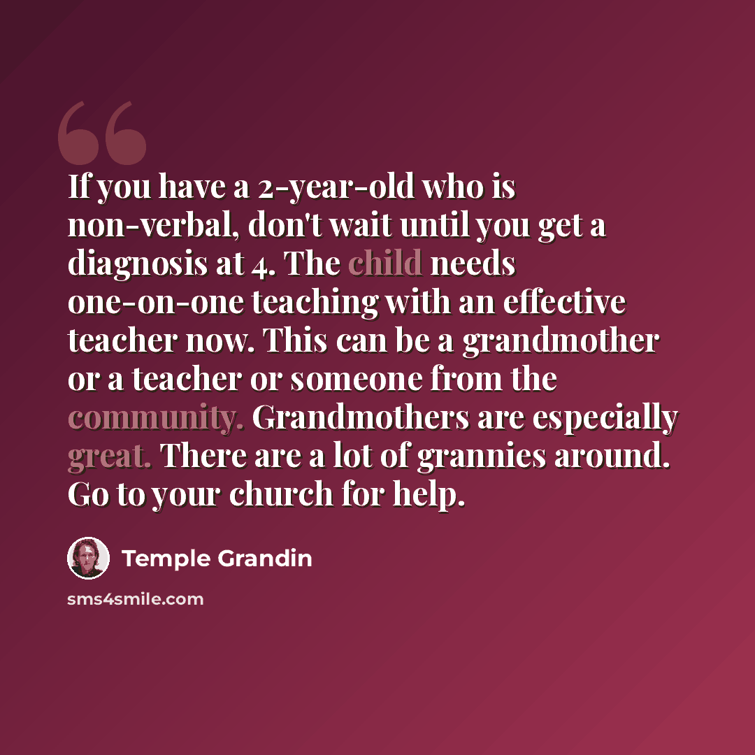 “If you have a 2-year-old who is non-verbal, don't wait until you get a diagnosis at 4. The child needs one-on-one teaching with an effective teacher now. This can be a grandmother or a teacher or someone from the community. Grandmothers are especially great. There are a lot of grannies around. Go…” quote by Temple Grandin