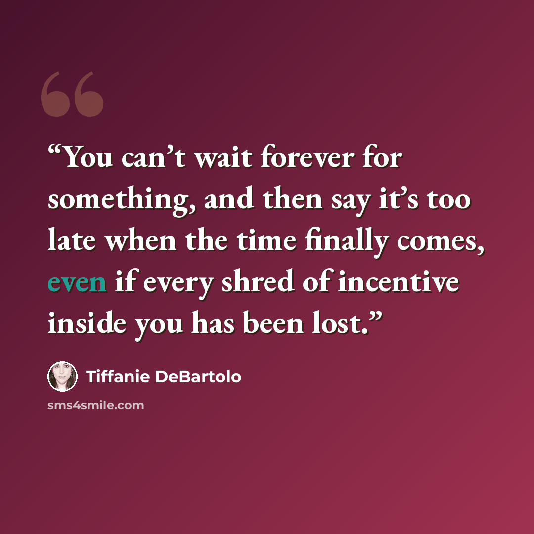 “You can’t wait forever for something, and then say it’s too late when the time finally comes, even if every shred of incentive inside you has been lost.” quote by Tiffanie DeBartolo