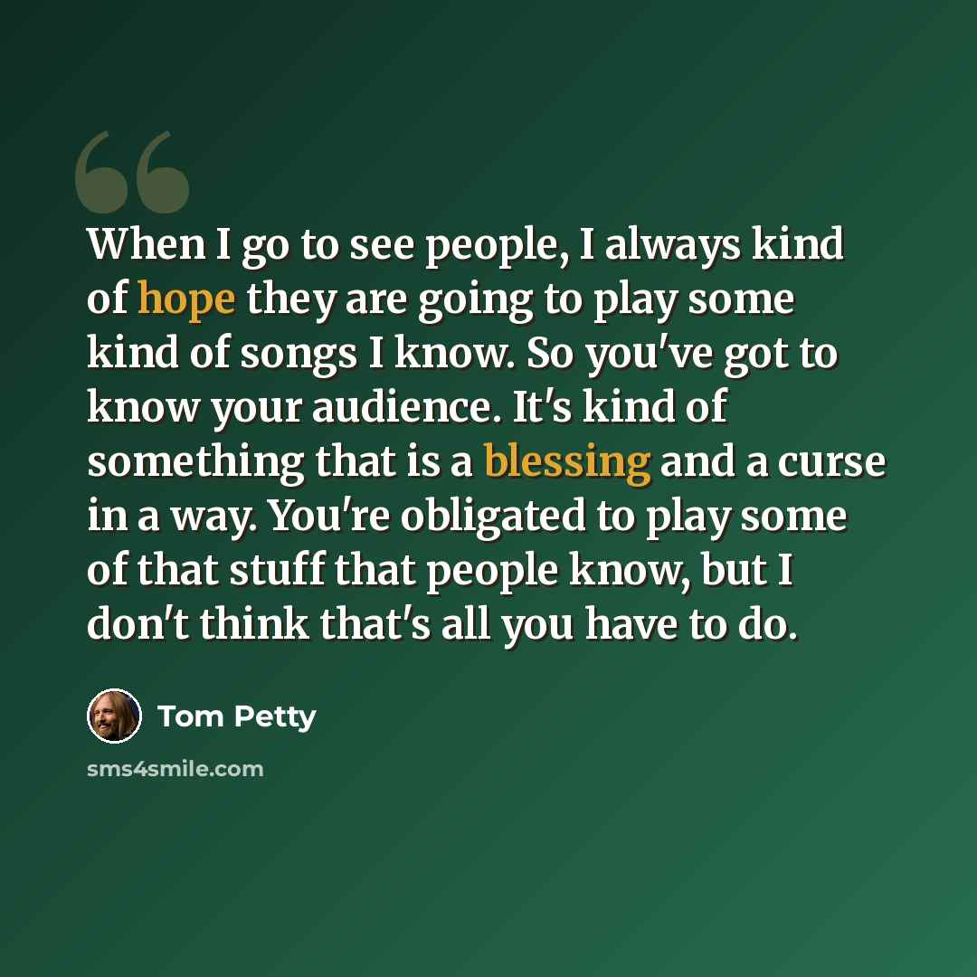 “When I go to see people, I always kind of hope they are going to play some kind of songs I know. So you've got to know your audience. It's kind of something that is a blessing and a curse in a way. You're obligated to play some of that stuff that people know, but I don't think that's all you have…” quote by Tom Petty