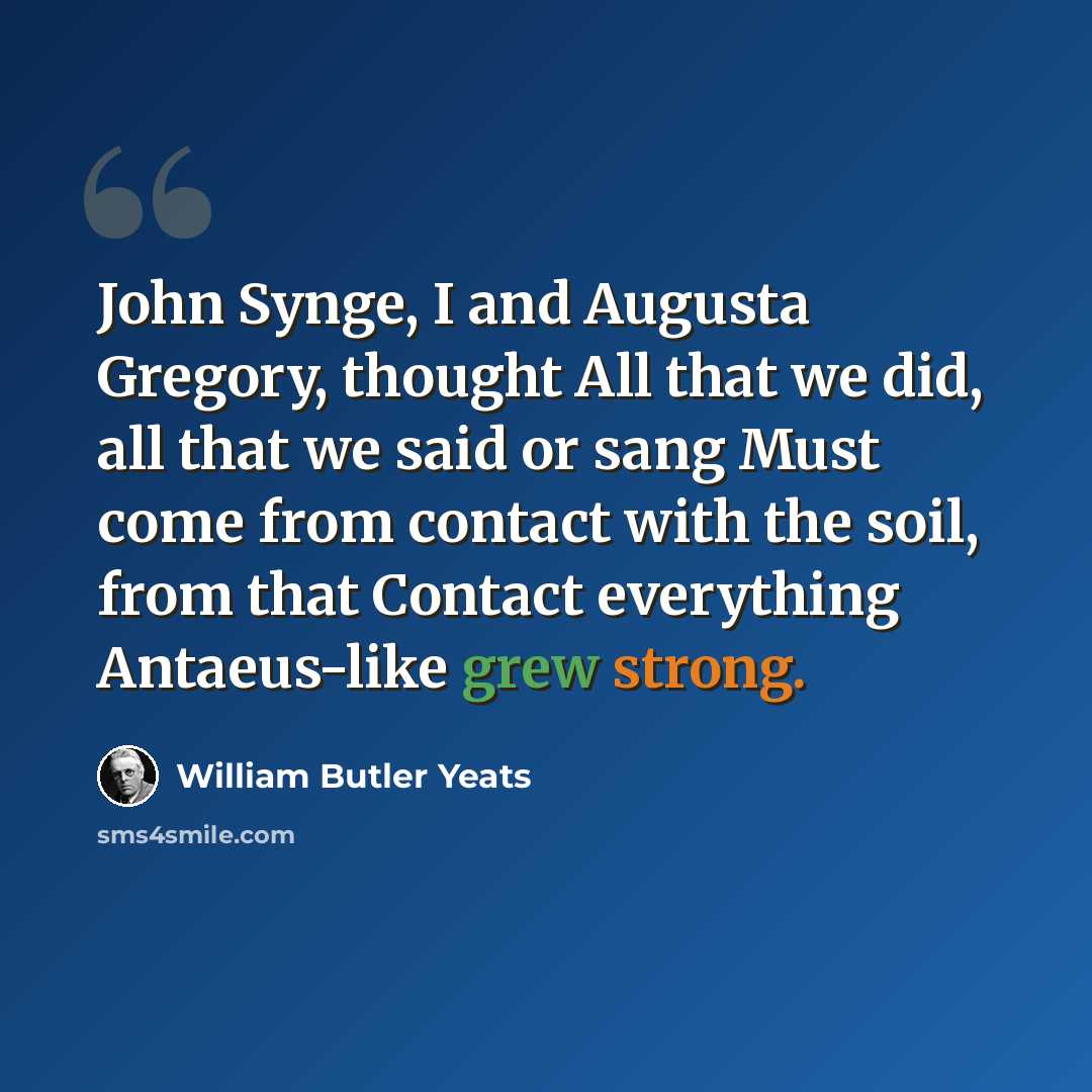 “John Synge, I and Augusta Gregory, thought All that we did, all that we said or sang Must come from contact with the soil, from that Contact everything Antaeus-like grew strong.” quote by William Butler Yeats