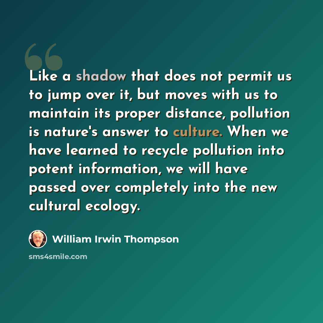 “Like a shadow that does not permit us to jump over it, but moves with us to maintain its proper distance, pollution is nature's answer to culture. When we have learned to recycle pollution into potent information, we will have passed over completely into the new cultural ecology.” quote by William Irwin Thompson