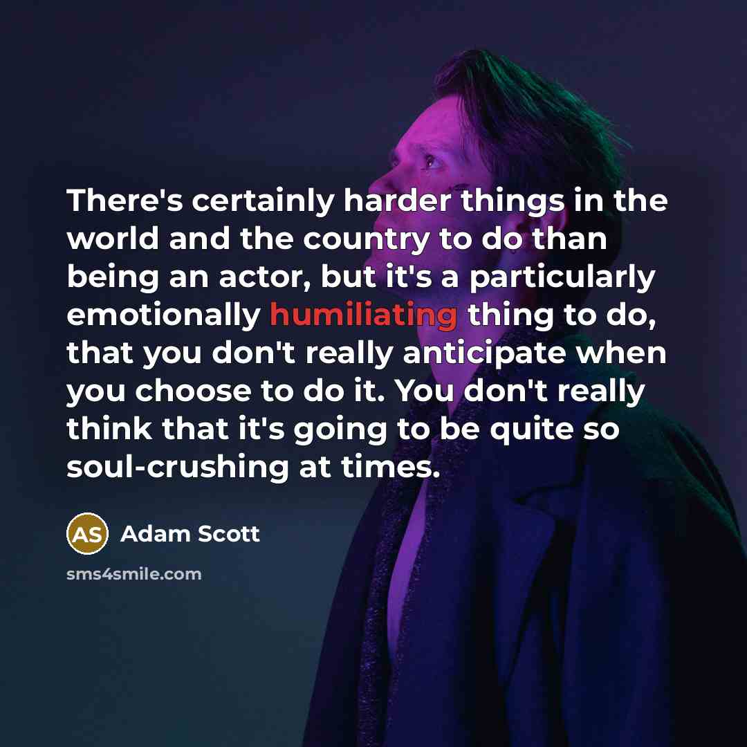 “There's certainly harder things in the world and the country to do than being an actor, but it's a particularly emotionally humiliating thing to do, that you don't really anticipate when you choose to do it. You don't really think that it's going to be quite so soul-crushing at times.” quote by Adam Scott