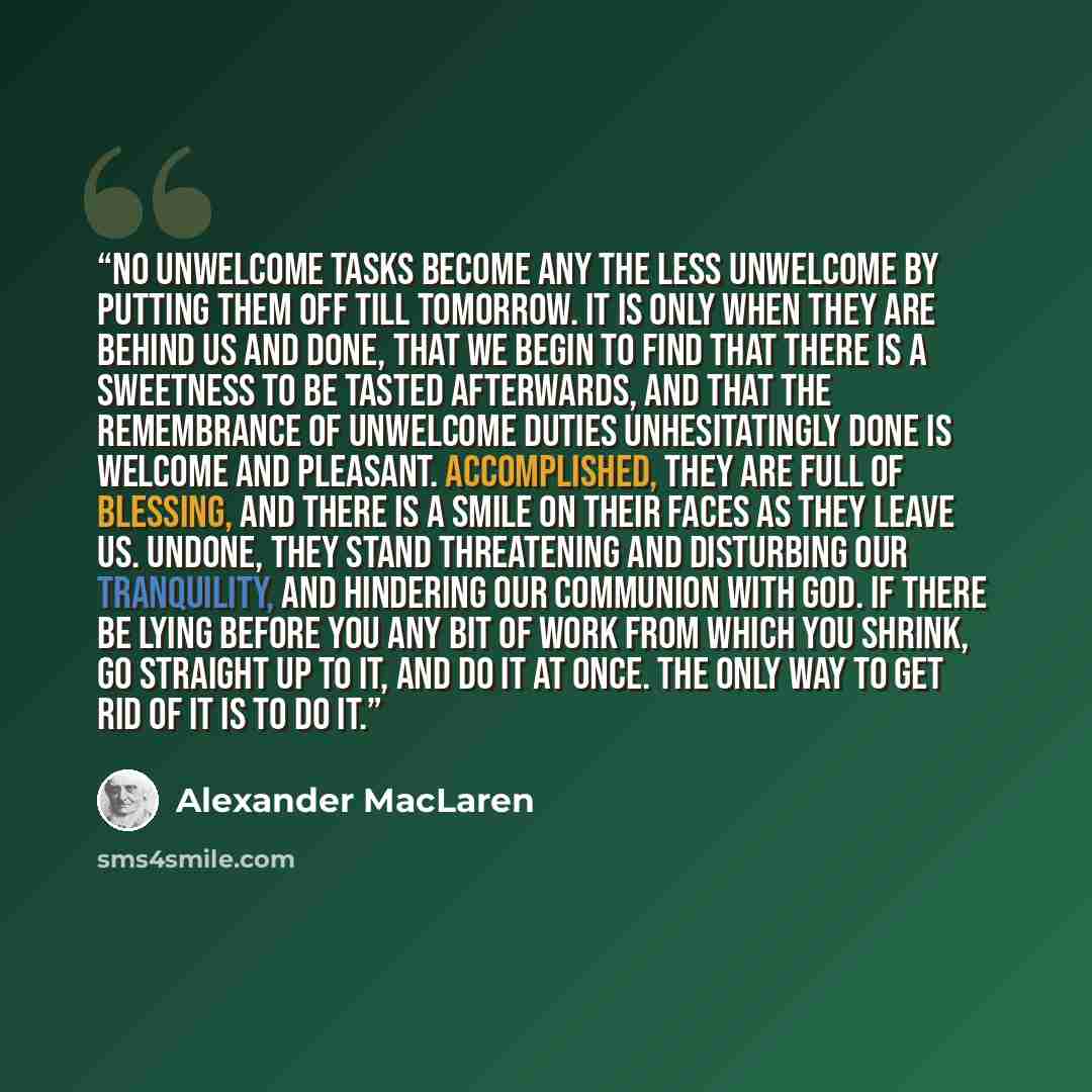 “No unwelcome tasks become any the less unwelcome by putting them off till tomorrow. It is only when they are behind us and done, that we begin to find that there is a sweetness to be tasted afterwards, and that the remembrance of unwelcome duties unhesitatingly done is welcome and pleasant…” quote by Alexander MacLaren