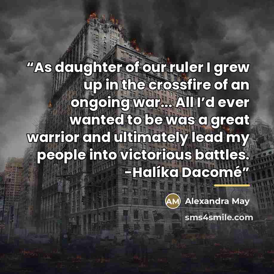 “As daughter of our ruler I grew up in the crossfire of an ongoing war... All I’d ever wanted to be was a great warrior and ultimately lead my people into victorious battles. -Halíka Dacomé” quote by Alexandra May