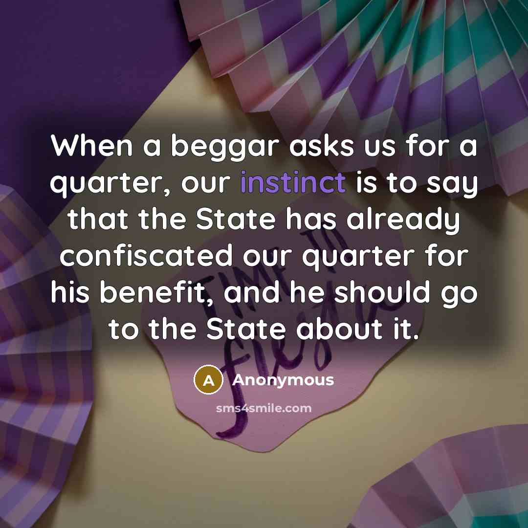 “When a beggar asks us for a quarter, our instinct is to say that the State has already confiscated our quarter for his benefit, and he should go to the State about it.” quote by Anonymous