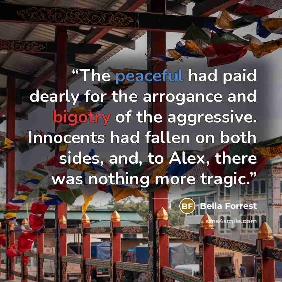 “The peaceful had paid dearly for the arrogance and bigotry of the aggressive. Innocents had fallen on both sides, and, to Alex, there was nothing more tragic.” quote by Bella Forrest