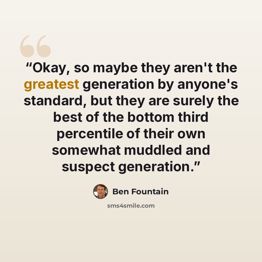 “Okay, so maybe they aren't the greatest generation by anyone's standard, but they are surely the best of the bottom third percentile of their own somewhat muddled and suspect generation.” quote by Ben Fountain