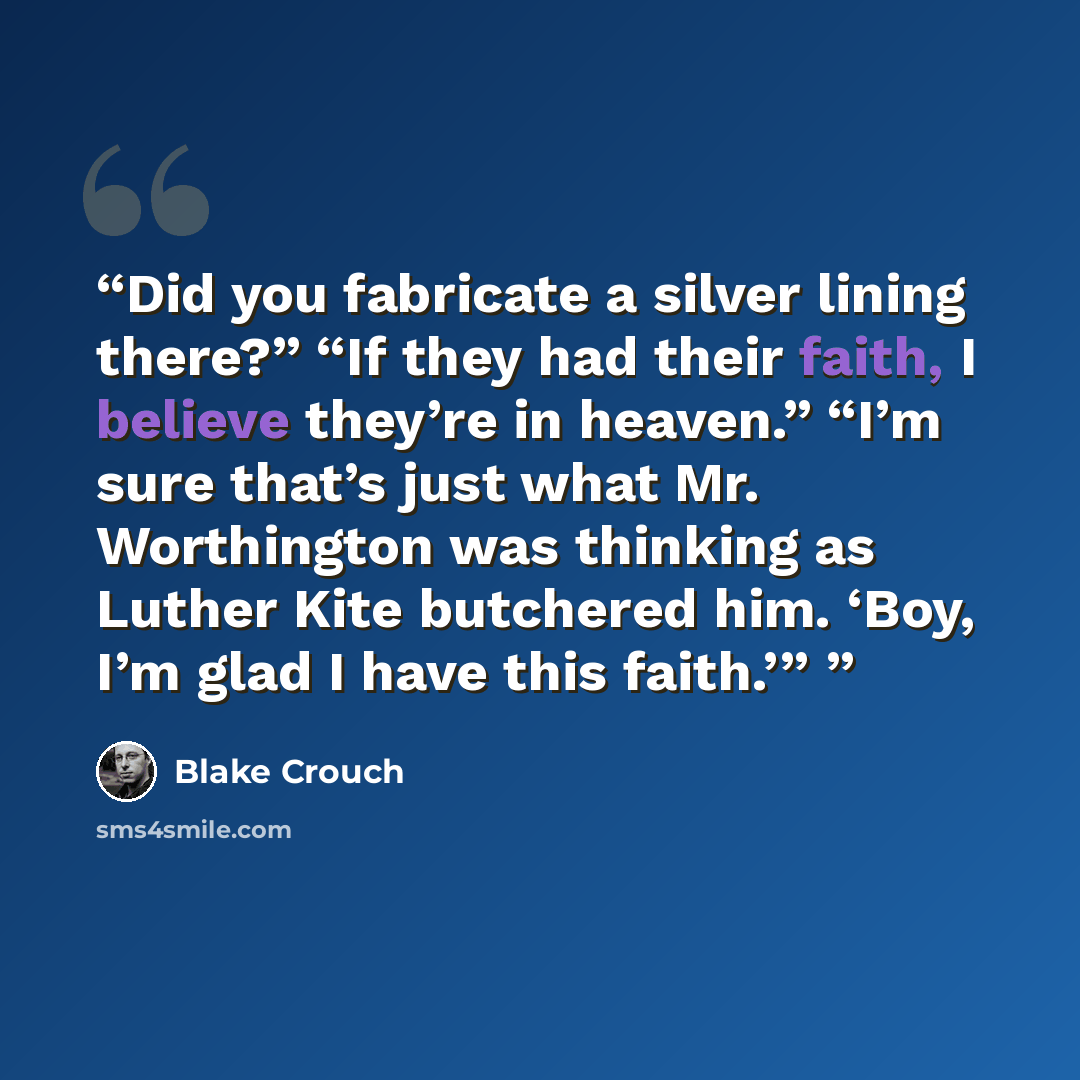 “Did you fabricate a silver lining there?” “If they had their faith, I believe they’re in heaven.” “I’m sure that’s just what Mr. Worthington was thinking as Luther Kite butchered him. ‘Boy, I’m glad I have this faith.’”” quote by Blake Crouch