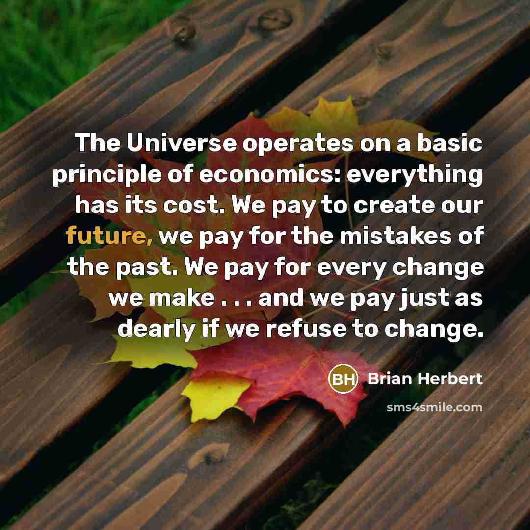 “The Universe operates on a basic principle of economics: everything has its cost. We pay to create our future, we pay for the mistakes of the past. We pay for every change we make . . . and we pay just as dearly if we refuse to change.” quote by Brian Herbert