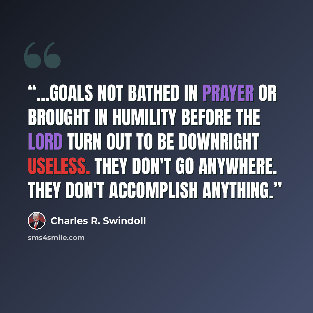 “...goals not bathed in prayer or brought in humility before the Lord turn out to be downright useless. They don't go anywhere. They don't accomplish anything.” quote by Charles R. Swindoll